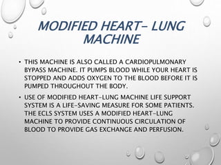 MODIFIED HEART- LUNG
MACHINE
• THIS MACHINE IS ALSO CALLED A CARDIOPULMONARY
BYPASS MACHINE. IT PUMPS BLOOD WHILE YOUR HEART IS
STOPPED AND ADDS OXYGEN TO THE BLOOD BEFORE IT IS
PUMPED THROUGHOUT THE BODY.
• USE OF MODIFIED HEART-LUNG MACHINE LIFE SUPPORT
SYSTEM IS A LIFE-SAVING MEASURE FOR SOME PATIENTS.
THE ECLS SYSTEM USES A MODIFIED HEART-LUNG
MACHINE TO PROVIDE CONTINUOUS CIRCULATION OF
BLOOD TO PROVIDE GAS EXCHANGE AND PERFUSION.
 