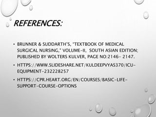REFERENCES:
• BRUNNER & SUDDARTH’S, “TEXTBOOK OF MEDICAL
SURGICAL NURSING," VOLUME-II, SOUTH ASIAN EDITION;
PUBLISHED BY WOLTERS KULVER, PAGE NO:2146- 2147.
• HTTPS://WWW.SLIDESHARE.NET/KULDEEPVYAS370/ICU-
EQUIPMENT-232228257
• HTTPS://CPR.HEART.ORG/EN/COURSES/BASIC-LIFE-
SUPPORT-COURSE-OPTIONS
 