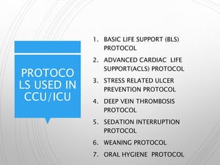 PROTOCO
LS USED IN
CCU/ICU
1. BASIC LIFE SUPPORT (BLS)
PROTOCOL
2. ADVANCED CARDIAC LIFE
SUPPORT(ACLS) PROTOCOL
3. STRESS RELATED ULCER
PREVENTION PROTOCOL
4. DEEP VEIN THROMBOSIS
PROTOCOL
5. SEDATION INTERRUPTION
PROTOCOL
6. WEANING PROTOCOL
7. ORAL HYGIENE PROTOCOL
 