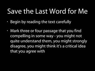 Save the Last Word for Me
• Begin by reading the text carefully
• Mark three or four passage that you find
compelling in some way - you might not
quite understand them, you might strongly
disagree, you might think it’s a critical idea
that you agree with
 