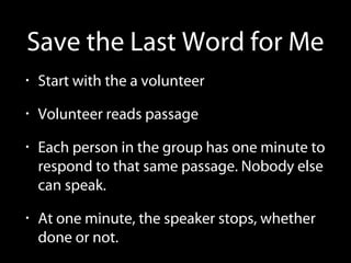 Save the Last Word for Me
• Start with the a volunteer
• Volunteer reads passage
• Each person in the group has one minute to
respond to that same passage. Nobody else
can speak.
• At one minute, the speaker stops, whether
done or not.
 