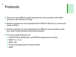 + 
Protocols 
 There are many different usable protocols for communication with M2M 
devices for the Internet of Things 
 Specific protocols are more appropriate for different devices (e.g. memory & 
power profiles) 
 Specific protocols are more appropriate for different communication needs 
(e.g. State Transfer Model & Event Based Model) 
 The most usable protocols are: 
 HTTP/HTTPS & WebSockets (and RESTful approaches on those) 
 MQTT 3.1 / 3.1.1 
 MQTT -SN 
 Constrained Application Protocol (CoAP) 
 XMPP 
 