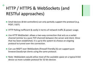+ 
HTTP / HTTPS & WebSockets (and 
RESTful approaches) 
 Small devices (8-bit controllers) can only partially support the protocol (e.g. 
POST / GET) 
 HTTP Polling inefficient & costly in terms of network traffic & power usage. 
 Use HTTP WebSocket: allows a two-way connection that acts as a socket 
channel (similar to a pure TCP channel) between the server and client. Once 
that has been established, it is up to the system to choose an ongoing 
protocol to tunnel over the connection. 
 Can use MQTT over WebSockets (firewall-friendly) & can support pure 
browser/JavaScript clients using the same protocol. 
 Note: WebSockets would utilise most of the available space on a typical 8-bit 
device so more suitable protocol for 32-bit devices 
 