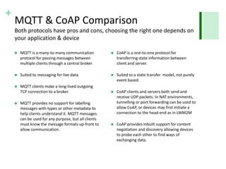 + 
MQTT & CoAP Comparison 
Both protocols have pros and cons, choosing the right one depends on 
your application & device 
 MQTT is a many-to-many communication 
protocol for passing messages between 
multiple clients through a central broker. 
 Suited to messaging for live data. 
 MQTT clients make a long-lived outgoing 
TCP connection to a broker. 
 MQTT provides no support for labelling 
messages with types or other metadata to 
help clients understand it. MQTT messages 
can be used for any purpose, but all clients 
must know the message formats up-front to 
allow communication. 
 CoAP is a one-to-one protocol for 
transferring state information between 
client and server. 
 Suited to a state transfer model, not purely 
event based. 
 CoAP clients and servers both send and 
receive UDP packets. In NAT environments, 
tunnelling or port forwarding can be used to 
allow CoAP, or devices may first initiate a 
connection to the head-end as in LWM2M 
 CoAP provides inbuilt support for content 
negotiation and discovery allowing devices 
to probe each other to find ways of 
exchanging data. 
 