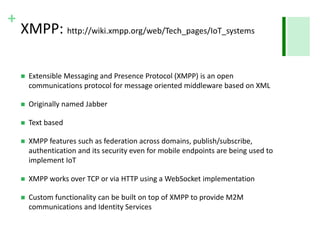 + 
XMPP: http://wiki.xmpp.org/web/Tech_pages/IoT_systems 
 Extensible Messaging and Presence Protocol (XMPP) is an open 
communications protocol for message oriented middleware based on XML 
 Originally named Jabber 
 Text based 
 XMPP features such as federation across domains, publish/subscribe, 
authentication and its security even for mobile endpoints are being used to 
implement IoT 
 XMPP works over TCP or via HTTP using a WebSocket implementation 
 Custom functionality can be built on top of XMPP to provide M2M 
communications and Identity Services 
 