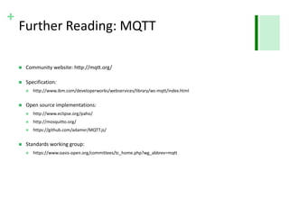 + 
Further Reading: MQTT 
 Community website: http://mqtt.org/ 
 Specification: 
 http://www.ibm.com/developerworks/webservices/library/ws-mqtt/index.html 
 Open source implementations: 
 http://www.eclipse.org/paho/ 
 http://mosquitto.org/ 
 https://github.com/adamvr/MQTT.js/ 
 Standards working group: 
 https://www.oasis-open.org/committees/tc_home.php?wg_abbrev=mqtt 
 