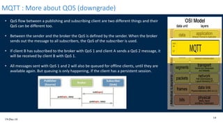 19-Dec-16
14
MQTT : More about QOS (downgrade)
• QoS flow between a publishing and subscribing client are two different things and their
QoS can be different too.
• Between the sender and the broker the QoS is defined by the sender. When the broker
sends out the message to all subscribers, the QoS of the subscriber is used.
• If client B has subscribed to the broker with QoS 1 and client A sends a QoS 2 message, it
will be received by client B with QoS 1.
• All messages sent with QoS 1 and 2 will also be queued for offline clients, until they are
available again. But queuing is only happening, if the client has a persistent session.
 