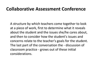 Collaborative Assessment Conference
A structure by which teachers come together to look
at a piece of work, first to determine what it reveals
about the student and the issues she/he cares about,
and then to consider how the student's issues and
concerns relate to the teacher's goals for the student.
The last part of the conversation the - discussion of
classroom practice - grows out of these initial
considerations.
 