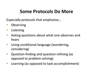 Some Protocols Do More
Especially protocols that emphasise…
 Observing
 Listening
 Asking questions about what one observes and
hears
 Using conditional language (wondering,
considering)
 Question-finding and question-refining (as
opposed to problem-solving)
 Learning (as opposed to task accomplishment)
 