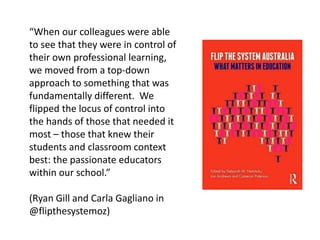 “When our colleagues were able
to see that they were in control of
their own professional learning,
we moved from a top-down
approach to something that was
fundamentally different. We
flipped the locus of control into
the hands of those that needed it
most – those that knew their
students and classroom context
best: the passionate educators
within our school.”
(Ryan Gill and Carla Gagliano in
@flipthesystemoz)
 