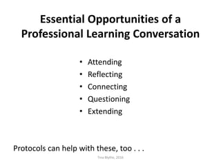 Essential Opportunities of a
Professional Learning Conversation
• Attending
• Reflecting
• Connecting
• Questioning
• Extending
Protocols can help with these, too . . .
Tina Blythe, 2016
 