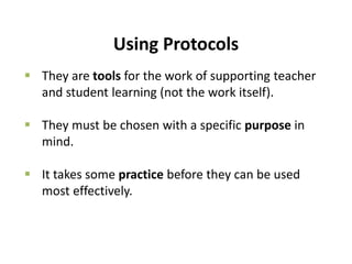 Using Protocols
 They are tools for the work of supporting teacher
and student learning (not the work itself).
 They must be chosen with a specific purpose in
mind.
 It takes some practice before they can be used
most effectively.
 
