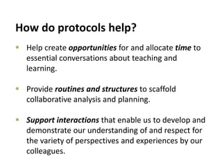 How do protocols help?
 Help create opportunities for and allocate time to
essential conversations about teaching and
learning.
 Provide routines and structures to scaffold
collaborative analysis and planning.
 Support interactions that enable us to develop and
demonstrate our understanding of and respect for
the variety of perspectives and experiences by our
colleagues.
 