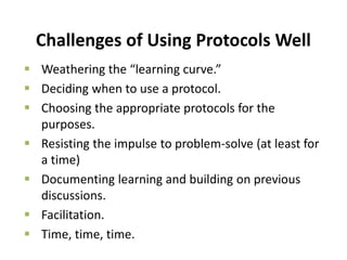 Challenges of Using Protocols Well
 Weathering the “learning curve.”
 Deciding when to use a protocol.
 Choosing the appropriate protocols for the
purposes.
 Resisting the impulse to problem-solve (at least for
a time)
 Documenting learning and building on previous
discussions.
 Facilitation.
 Time, time, time.
 