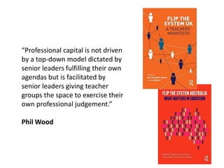 “Professional capital is not driven
by a top-down model dictated by
senior leaders fulfilling their own
agendas but is facilitated by
senior leaders giving teacher
groups the space to exercise their
own professional judgement.”
Phil Wood
 