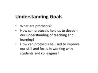 Understanding Goals
• What are protocols?
• How can protocols help us to deepen
our understanding of teaching and
learning?
• How can protocols be used to improve
our skill and focus in working with
students and colleagues?
 