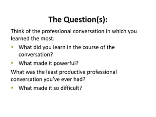 The Question(s):
Think of the professional conversation in which you
learned the most.
 What did you learn in the course of the
conversation?
 What made it powerful?
What was the least productive professional
conversation you’ve ever had?
 What made it so difficult?
 