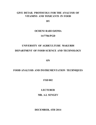 GIVE DETAIL PROTOCOLS FOR THE ANALYSIS OF
VITAMINS AND TOXICANTS IN FOOD
BY
OCHENI RABI OJOMA
14/7706/PGD
UNIVERSITY OF AGRICULTURE MAKURDI
DEPARTMENT OF FOOD SCIENCE AND TECHNOLOGY
ON
FOOD ANALYSIS AND INSTRUMENTATION TECHNIQUES
FSD 002
LECTURER
MR. A.I. SENGEV
DECEMBER, 4TH 2014
 