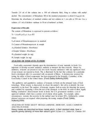 Transfer 2.0 ml of this solution into a 100 ml volumetric flask, bring to volume with methyl
alcohol. The concentration of Menadione RS in the standard preparation is about 6.4 μg per ml.
Determine the absorbance of standard solution and test solution in 1 cm cells at 250 nm. Use a
solution of 1 ml of dichloro methane in 50 ml of methanol as blank.
Expression of Results
The content of Menadione is expressed in percent as follows:
Ts = (ASxWStdxTStd)/ AStdx WS
where:
TstdContent of Menadionepercent in standard
TS Content of Menadionepercent in sample
AStdStandard Solution Absorbance
ASSample Solution Absorbance
WStdStandard weight (in mg)
WS Sample weight (in mg)
ANALYSIS OF TOXICANTS IN FOOD
Food safety assessment depends upon the determination of toxic materials in foods. It is
important to develop accurate analytical methods to interpret the data correctly. Almost by
definition, toxicants are present in very low levels because substances with any significant level
of any toxicant are rejected as foods. This is illustrated by the fact that a distaste for a particular
food is developed after it is associated with an episode of illness. A decision-tree protocol for
testing the safety of food components has been proposed by the Scientific Committee of the
Food Safety Council in the United States. (Food Safety Authority,2009)
The qualitative and quantitative analyses of toxicants in foods are the principal tasks of food
toxicology. When toxicity is discovered in a food, the analyst’s first job is to identify the toxic
material(s) in the food. The analysis of toxicants requires both an assay for detecting the poison
and a method for separating it from the rest of the chemicals in the food. In order to allow legally
binding conclusions about toxicant levels in foods, the U.S. government monitors a set of
approved methods which have a certain set of criteria about quality. For example, unless
circumstances warrant, the recovery by the method must be at least 80%. Additionally, certain
physical processes are required when preparing the testing samples.(Food Safety
Authority,2009)
ANALYSIS OF TOXIC HEAVY METALS (ARSENIC, MERCURY, LEAD, CADMIUM
AND TIN) IN FOOD
Heavy metals are described as those metals which, in their standard state, have a
specific gravity (density) of more than about 5 g/cm 3 (Gian C.C., Zaheer D., Christian D.F.
 