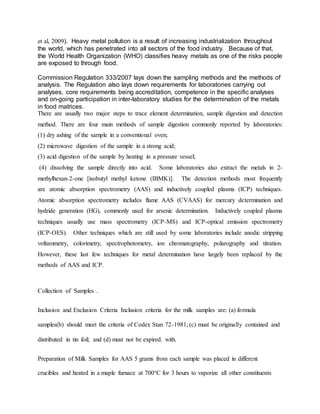 et al, 2009). Heavy metal pollution is a result of increasing industrialization throughout
the world, which has penetrated into all sectors of the food industry. Because of that,
the World Health Organization (WHO) classifies heavy metals as one of the risks people
are exposed to through food.
Commission Regulation 333/2007 lays down the sampling methods and the methods of
analysis. The Regulation also lays down requirements for laboratories carrying out
analyses, core requirements being accreditation, competence in the specific analyses
and on-going participation in inter-laboratory studies for the determination of the metals
in food matrices.
There are usually two major steps to trace element determination, sample digestion and detection
method. There are four main methods of sample digestion commonly reported by laboratories:
(1) dry ashing of the sample in a conventional oven;
(2) microwave digestion of the sample in a strong acid;
(3) acid digestion of the sample by heating in a pressure vessel;
(4) dissolving the sample directly into acid. Some laboratories also extract the metals in 2-
methylhexan-2-one [isobutyl methyl ketone (IBMK)]. The detection methods most frequently
are atomic absorption spectrometry (AAS) and inductively coupled plasma (ICP) techniques.
Atomic absorption spectrometry includes flame AAS (CVAAS) for mercury determination and
hydride generation (HG), commonly used for arsenic determination. Inductively coupled plasma
techniques usually use mass spectrometry (ICP-MS) and ICP-optical emission spectrometry
(ICP-OES). Other techniques which are still used by some laboratories include anodic stripping
voltammetry, colorimetry, spectrophotometry, ion chromatography, polarography and titration.
However, these last few techniques for metal determination have largely been replaced by the
methods of AAS and ICP.
Collection of Samples .
Inclusion and Exclusion Criteria Inclusion criteria for the milk samples are: (a) formula
samples(b) should meet the criteria of Codex Stan 72-1981; (c) must be originally contained and
distributed in tin foil; and (d) must not be expired. with.
Preparation of Milk Samples for AAS 5 grams from each sample was placed in different
crucibles and heated in a maple furnace at 700°C for 3 hours to vaporize all other constituents
 