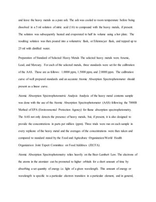 and leave the heavy metals as a pure ash. The ash was cooled to room temperature before being
dissolved in a 5 ml solution of nitric acid (1:6) to compound with the heavy metals, if present.
The solution was subsequently heated and evaporated to half its volume using a hot plate. The
resulting solution was then poured into a volumetric flask, or Erlenmeyer flask, and topped up to
25 ml with distilled water.
Preparation of Standard of Selected Heavy Metals The selected heavy metals were Arsenic,
Lead, and Mercury. For each of the selected metals, three standards were set for the calibration
of the AAS. These are as follows: 1.0000 ppm, 1.5000 ppm, and 2.0000 ppm. The calibration
curve of well prepared standards and an accurate Atomic Absorption Spectrophotometer should
present as a linear curve.
Atomic Absorption Spectrophotometric Analysis Analysis of the heavy metal contents sample
was done with the use of the Atomic Absorption Spectrophotometer (AAS) following the 7000B
Method of EPA (Environmental Protection Agency) for flame absorption spectrophotometry.
The AAS not only detects the presence of heavy metals, but, if present, it is also designed to
provide the concentrations in parts per million (ppm). Three trials were run on each sample in
every replicate of the heavy metal and the averages of the concentrations were then taken and
compared to standard stated by the Food and Agriculture Organization/World Health
Organization Joint Expert Committee on Food Additives (JECFA).
Atomic Absorption Spectrophotometry relies heavily on the Beer-Lambert Law. The electrons of
the atoms in the atomizer can be promoted to higher orbitals for a short amount of time by
absorbing a set quantity of energy i.e. light of a given wavelength. This amount of energy or
wavelength is specific to a particular electron transition in a particular element, and in general,
 