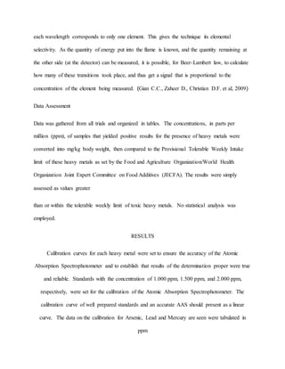 each wavelength corresponds to only one element. This gives the technique its elemental
selectivity. As the quantity of energy put into the flame is known, and the quantity remaining at
the other side (at the detector) can be measured, it is possible, for Beer-Lambert law, to calculate
how many of these transitions took place, and thus get a signal that is proportional to the
concentration of the element being measured. (Gian C.C., Zaheer D., Christian D.F. et al, 2009)
Data Assessment
Data was gathered from all trials and organized in tables. The concentrations, in parts per
million (ppm), of samples that yielded positive results for the presence of heavy metals were
converted into mg/kg body weight, then compared to the Provisional Tolerable Weekly Intake
limit of these heavy metals as set by the Food and Agriculture Organization/World Health
Organization Joint Expert Committee on Food Additives (JECFA). The results were simply
assessed as values greater
than or within the tolerable weekly limit of toxic heavy metals. No statistical analysis was
employed.
RESULTS
Calibration curves for each heavy metal were set to ensure the accuracy of the Atomic
Absorption Spectrophotometer and to establish that results of the determination proper were true
and reliable. Standards with the concentration of 1.000 ppm, 1.500 ppm, and 2.000 ppm,
respectively, were set for the calibration of the Atomic Absorption Spectrophotometer. The
calibration curve of well prepared standards and an accurate AAS should present as a linear
curve. The data on the calibration for Arsenic, Lead and Mercury are seen were tabulated in
ppm
 