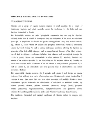 PROTOCOLS FOR THE ANALYSIS OF VITAMINS
ANALYSIS OF VITAMINS
Vitamins are a group of organic nutrients required in small quantities for a variety of
biochemical functions and which, generally, cannot be synthesized by the body and must
therefore be supplied in the diet.
The lipid-soluble vitamins are polar hydrophobic compounds that can only be absorbed
efficiently when there is normal fat absorption. They are transported in the blood, like any other
polar lipid, in lipoproteins or attached to specific binding proteins. They have diverse functions,
e.g., vitamin A, vision; vitamin D, calcium and phosphate metabolism; vitamin E, antioxidant;
vitamin K, blood clotting. As well as dietary inadequacy, conditions affecting the digestion and
absorption of the lipid-soluble vitamins - such as steatorrhea and disorders of the biliary system -
can all lead to deficiency syndromes, including: night blindness and xerophthalmia (vitamin A);
rickets in young children and osteomalacia in adults (vitamin D); neurologic disorders and
anemia of the newborn (vitamin E); and hemorrhage of the newborn (vitamin K). Toxicity can
result from excessive intake of vitamins A and D. Vitamin A and β-carotene (provitamin A), as
well as vitamin E, are antioxidants and have possible roles in atherosclerosis and cancer
prevention. (Fafana)
The water-soluble vitamins comprise the B complex and vitamin C and function as enzyme
cofactors. Folic acid acts as a carrier of one-carbon units. Deficiency of a single vitamin of the B
complex is rare, since poor diets are most often associated with multiple deficiency states.
Nevertheless, specific syndromes are characteristic of deficiencies of individual vitamins, eg,
beriberi (thiamin); cheilosis, glossitis, seborrhea (riboflavin); pellagra (niacin); peripheral
neuritis (pyridoxine); megaloblasticanemia, methylmalonicaciduria, and pernicious anemia
(vitamin B12); and megaloblasticanemia (folic acid). Vitamin C deficiency leads to scurvy.
This nutritional, biomedical and medical significance of vitamins makes its analysis very
imminent.
 
