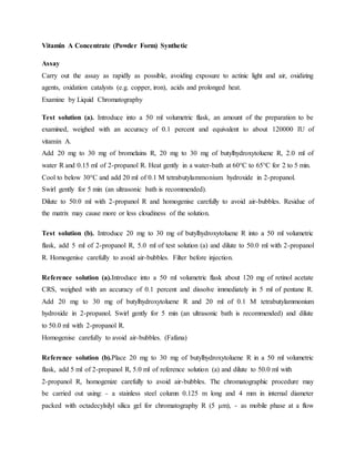 Vitamin A Concentrate (Powder Form) Synthetic
Assay
Carry out the assay as rapidly as possible, avoiding exposure to actinic light and air, oxidizing
agents, oxidation catalysts (e.g. copper, iron), acids and prolonged heat.
Examine by Liquid Chromatography
Test solution (a). Introduce into a 50 ml volumetric flask, an amount of the preparation to be
examined, weighed with an accuracy of 0.1 percent and equivalent to about 120000 IU of
vitamin A.
Add 20 mg to 30 mg of bromelains R, 20 mg to 30 mg of butylhydroxytoluene R, 2.0 ml of
water R and 0.15 ml of 2-propanol R. Heat gently in a water-bath at 60°C to 65°C for 2 to 5 min.
Cool to below 30°C and add 20 ml of 0.1 M tetrabutylammonium hydroxide in 2-propanol.
Swirl gently for 5 min (an ultrasonic bath is recommended).
Dilute to 50.0 ml with 2-propanol R and homogenise carefully to avoid air-bubbles. Residue of
the matrix may cause more or less cloudiness of the solution.
Test solution (b). Introduce 20 mg to 30 mg of butylhydroxytoluene R into a 50 ml volumetric
flask, add 5 ml of 2-propanol R, 5.0 ml of test solution (a) and dilute to 50.0 ml with 2-propanol
R. Homogenise carefully to avoid air-bubbles. Filter before injection.
Reference solution (a).Introduce into a 50 ml volumetric flask about 120 mg of retinol acetate
CRS, weighed with an accuracy of 0.1 percent and dissolve immediately in 5 ml of pentane R.
Add 20 mg to 30 mg of butylhydroxytoluene R and 20 ml of 0.1 M tetrabutylammonium
hydroxide in 2-propanol. Swirl gently for 5 min (an ultrasonic bath is recommended) and dilute
to 50.0 ml with 2-propanol R.
Homogenise carefully to avoid air-bubbles. (Fafana)
Reference solution (b).Place 20 mg to 30 mg of butylhydroxytoluene R in a 50 ml volumetric
flask, add 5 ml of 2-propanol R, 5.0 ml of reference solution (a) and dilute to 50.0 ml with
2-propanol R, homogenize carefully to avoid air-bubbles. The chromatographic procedure may
be carried out using: - a stainless steel column 0.125 m long and 4 mm in internal diameter
packed with octadecylsilyl silica gel for chromatography R (5 μm), - as mobile phase at a flow
 