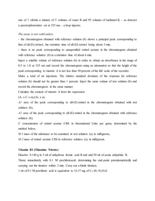 rate of 1 ml/min a mixture of 5 volumes of water R and 95 volumes of methanol R, - as detector
a spectrophotometer set at 325 nm, - a loop injector.
The assay is not valid unless:
- the chromatogram obtained with reference solution (b) shows a principal peak corresponding to
that of all-(E)-retinol, the retention time of all-(E)-retinol being about 3 min,
- there is no peak corresponding to unsaponified retinol acetate in the chromatogram obtained
with reference solution (b) at a retention time of about 6 min.
Inject a suitable volume of reference solution (b) in order to obtain an absorbance in the range of
0.5 to 1.0 at 325 nm and record the chromatogram using an attenuation so that the height of the
peak corresponding to vitamin A is not less than 50 percent of the full scale of the recorder.
Make a total of six injections. The relative standard deviation of the response for reference
solution (b) should not be greater than 1 percent. Inject the same volume of test solution (b) and
record the chromatogram in the same manner.
Calculate the content of vitamin A from the expression:
(A1 x C x m2)/A2 x m1
A1 area of the peak corresponding to all-(E)-retinol in the chromatogram obtained with test
solution (b),
A2 area of the peak corresponding to all-(E)-retinol in the chromatogram obtained with reference
solution (b),
C concentration of retinol acetate CRS in International Units per gram, determined by the
method below,
M 1 mass of the substance to be examined in test solution (a), in milligrams,
M 2 mass of retinol acetate CRS in reference solution (a), in milligrams.
Vitamin B1 (Thiamine Nitrate)
Dissolve 0.140 g in 5 ml of anhydrous formic acid R and add 50 ml of acetic anhydride R.
Titrate immediately with 0.1 M perchloricacid, determining the end-point potentiometrically and
carrying out the titration within 2 min. Carry out a blank titration.
1 ml of 0.1 M perchloric acid is equivalent to 16.37 mg of C12H17N5O4S
 