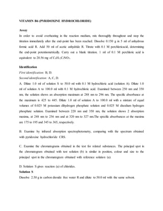 VITAMIN B6 (PYRIDOXINE HYDROCHLORIDE)
Assay
In order to avoid overheating in the reaction medium, mix thoroughly throughout and stop the
titration immediately after the end-point has been reached. Dissolve 0.150 g in 5 ml of anhydrous
formic acid R. Add 50 ml of acetic anhydride R. Titrate with 0.1 M perchloricacid, determining
the end-point potentiometrically. Carry out a blank titration. 1 ml of 0.1 M perchloric acid is
equivalent to 20.56 mg of C8H12ClNO3.
Identification
First identification: B, D.
Second identification: A, C, D.
A. Dilute 1.0 ml of solution S to 50.0 ml with 0.1 M hydrochloric acid (solution A). Dilute 1.0
ml of solution A to 100.0 ml with 0.1 M hydrochloric acid. Examined between 250 nm and 350
nm, the solution shows an absorption maximum at 288 nm to 296 nm. The specific absorbance at
the maximum is 425 to 445. Dilute 1.0 ml of solution A to 100.0 ml with a mixture of equal
volumes of 0.025 M potassium dihydrogen phosphate solution and 0.025 M disodium hydrogen
phosphate solution. Examined between 220 nm and 350 nm, the solution shows 2 absorption
maxima, at 248 nm to 256 nm and at 320 nm to 327 nm.The specific absorbances at the maxima
are 175 to 195 and 345 to 365, respectively.
B. Examine by infrared absorption spectrophotometry, comparing with the spectrum obtained
with pyridoxine hydrochloride CRS.
C. Examine the chromatograms obtained in the test for related substances. The principal spot in
the chromatogram obtained with test solution (b) is similar in position, colour and size to the
principal spot in the chromatogram obtained with reference solution (a).
D. Solution S gives reaction (a) of chlorides.
Solution S
Dissolve 2.50 g in carbon dioxide free water R and dilute to 50.0 ml with the same solvent.
 