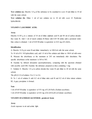 Test solution (a). Dissolve 1.0 g of the substance to be examined in water R and dilute to 10 ml
with the same solvent.
Test solution (b). Dilute 1 ml of test solution (a) to 10 ml with water R. Pyridoxine
hydrochloride
VITAMIN C (ASCORBIC ACID)
Assay
Dissolve 0.150 g in a mixture of 10 ml of dilute sulphuric acid R and 80 ml of carbon dioxide-
free water R. Add 1 ml of starch solution R.Titrate with 0.05 M iodine until a persistent violet-
blue colour is obtained. 1 ml of 0.05 M iodine is equivalent to 8.81 mg of C6H8O6.
Identification
A. Dissolve 0.10 g in water R and dilute immediately to 100.0 ml with the same solvent.
To 10 ml of 0.1 M hydrochloric acid, add 1.0 ml of the solution and dilute to 100.0 ml with water
R. Measure the absorbance at the maximum at 243 nm immediately after dissolution. The
specific absorbance at the maximum is 545 to 585.
B. Examine by infrared absorption spectrophotometry, comparing with the spectrum obtained
with ascorbic acid CRS. Examine the substance prepared as discs containing 1 mg.
C. Solution S. Dissolve 1.0 g in carbon dioxide-free water R and dilute to 20 ml with the same
solvent.
The pH (2.2.3) of solution S is 2.1 to 2.6.
D. To 1 ml of solution S add 0.2 ml of dilute nitric acid R and 0.2 ml of silver nitrate solution
R2. A grey precipitate is formed.
Note
1 ml of 0.05 M iodine is equivalent to 9.91 mg of C6H7NaO6 (Sodium ascorbate).
1 ml of 0.05 M iodine is equivalent to 8.81 mg of (C6H7O6)2Ca (Calcium ascorbate).
VITAMIN D3 (CHOLECALCIFEROL powdered form)
Assay
Avoid exposure to air and actinic light.
 