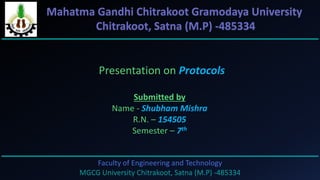 Faculty of Engineering and Technology
MGCG University Chitrakoot, Satna (M.P) -485334
Presentation on Protocols
Submitted by
Name - Shubham Mishra
R.N. – 154505
Semester – 7th
Mahatma Gandhi Chitrakoot Gramodaya University
Chitrakoot, Satna (M.P) -485334
 