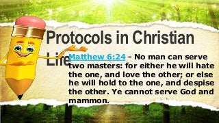 Protocols in Christian
LifeMatthew 6:24 - No man can serve
two masters: for either he will hate
the one, and love the other; or else
he will hold to the one, and despise
the other. Ye cannot serve God and
mammon.
Protocols in Christian
LifeMatthew 6:24 - No man can serve
two masters: for either he will hate
the one, and love the other; or else
he will hold to the one, and despise
the other. Ye cannot serve God and
mammon.
 