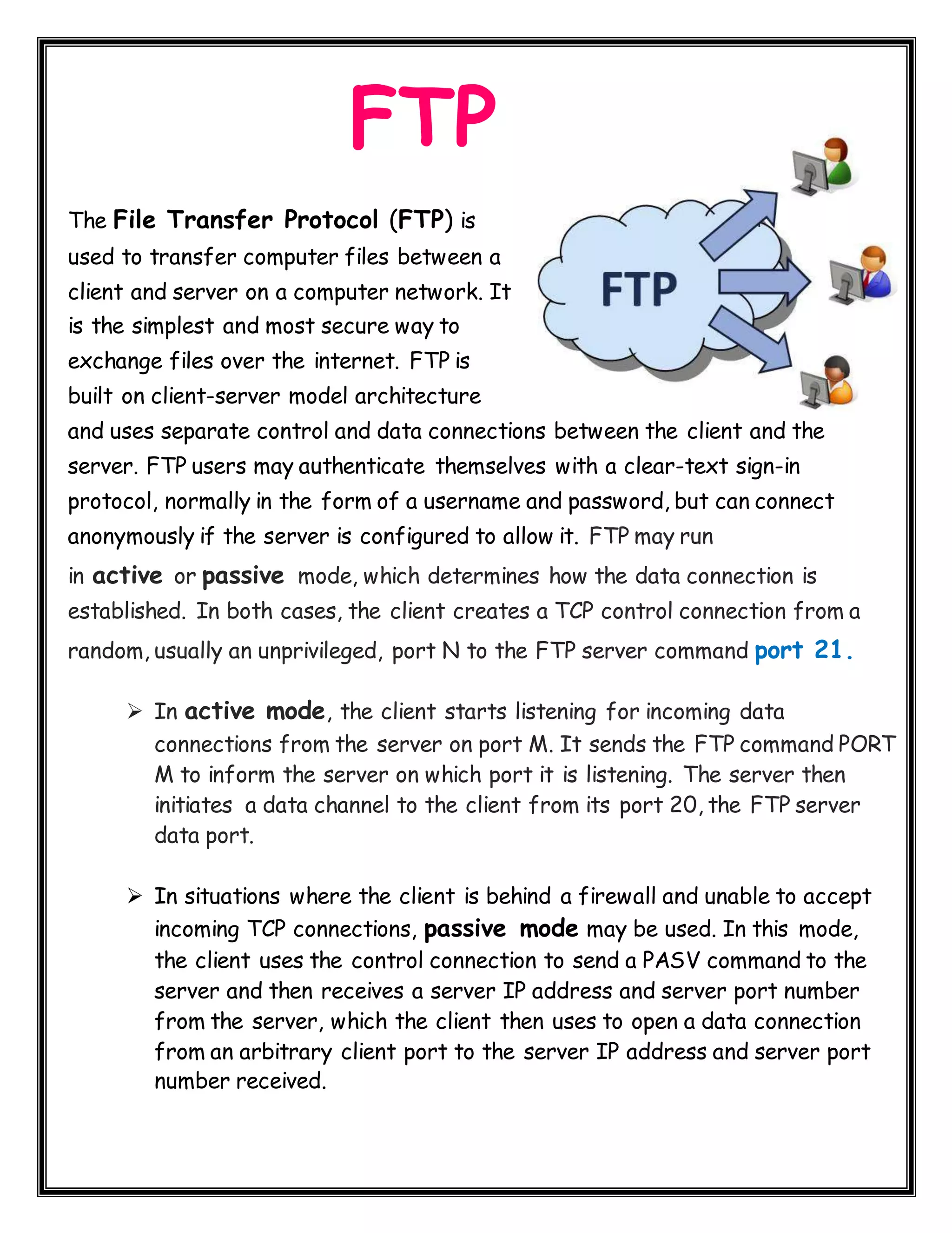 FTP The File Transfer Protocol (FTP) is used to transfer computer files between a client and server on a computer network. It is the simplest and most secure way to exchange files over the internet. FTP is built on client-server model architecture and uses separate control and data connections between the client and the server. FTP users may authenticate themselves with a clear-text sign-in protocol, normally in the form of a username and password, but can connect anonymously if the server is configured to allow it. FTP may run in active or passive mode, which determines how the data connection is established. In both cases, the client creates a TCP control connection from a random, usually an unprivileged, port N to the FTP server command port 21.  In active mode, the client starts listening for incoming data connections from the server on port M. It sends the FTP command PORT M to inform the server on which port it is listening. The server then initiates a data channel to the client from its port 20, the FTP server data port.  In situations where the client is behind a firewall and unable to accept incoming TCP connections, passive mode may be used. In this mode, the client uses the control connection to send a PASV command to the server and then receives a server IP address and server port number from the server, which the client then uses to open a data connection from an arbitrary client port to the server IP address and server port number received. 
