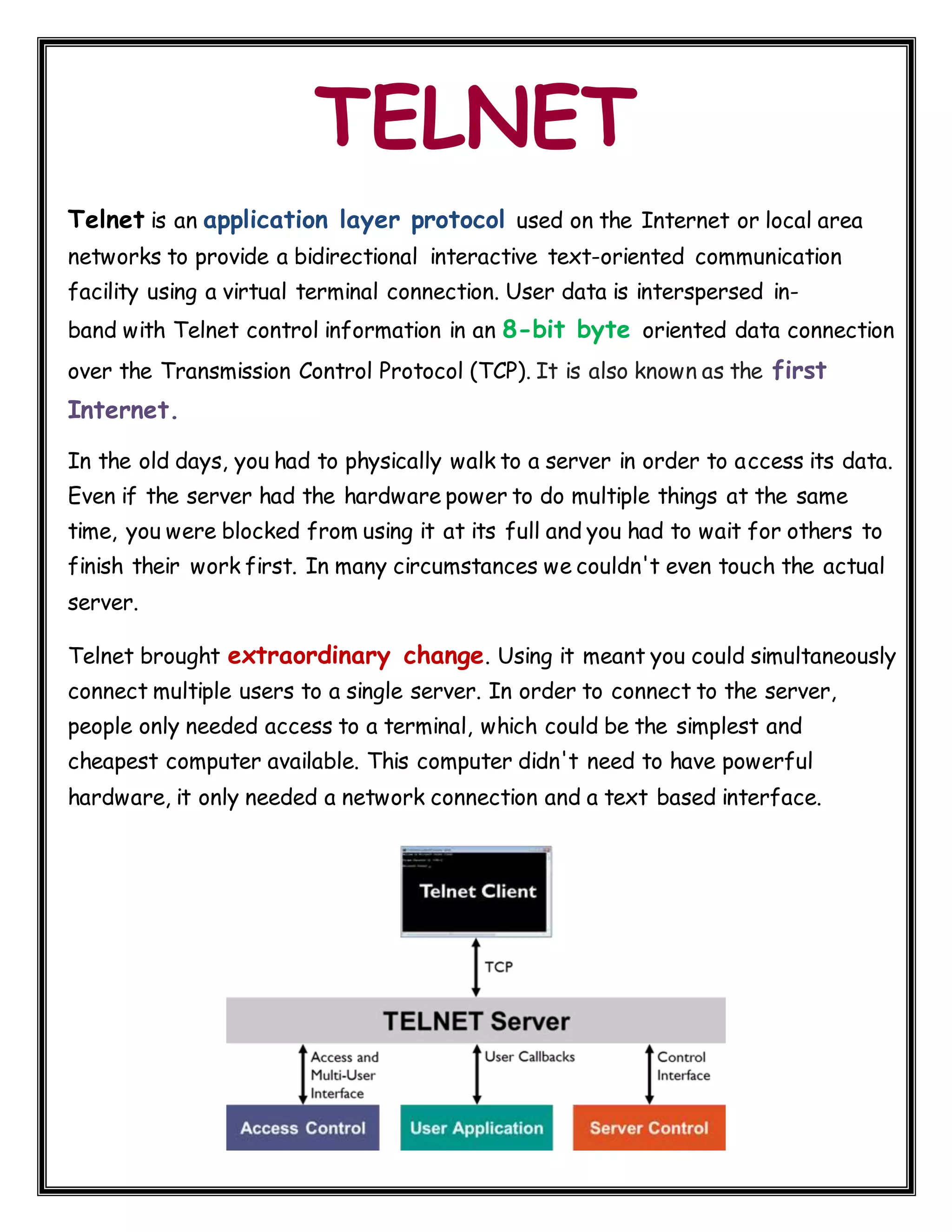 TELNET Telnet is an application layer protocol used on the Internet or local area networks to provide a bidirectional interactive text-oriented communication facility using a virtual terminal connection. User data is interspersed in- band with Telnet control information in an 8-bit byte oriented data connection over the Transmission Control Protocol (TCP). It is also known as the first Internet. In the old days, you had to physically walk to a server in order to access its data. Even if the server had the hardware power to do multiple things at the same time, you were blocked from using it at its full and you had to wait for others to finish their work first. In many circumstances we couldn't even touch the actual server. Telnet brought extraordinary change. Using it meant you could simultaneously connect multiple users to a single server. In order to connect to the server, people only needed access to a terminal, which could be the simplest and cheapest computer available. This computer didn't need to have powerful hardware, it only needed a network connection and a text based interface. 