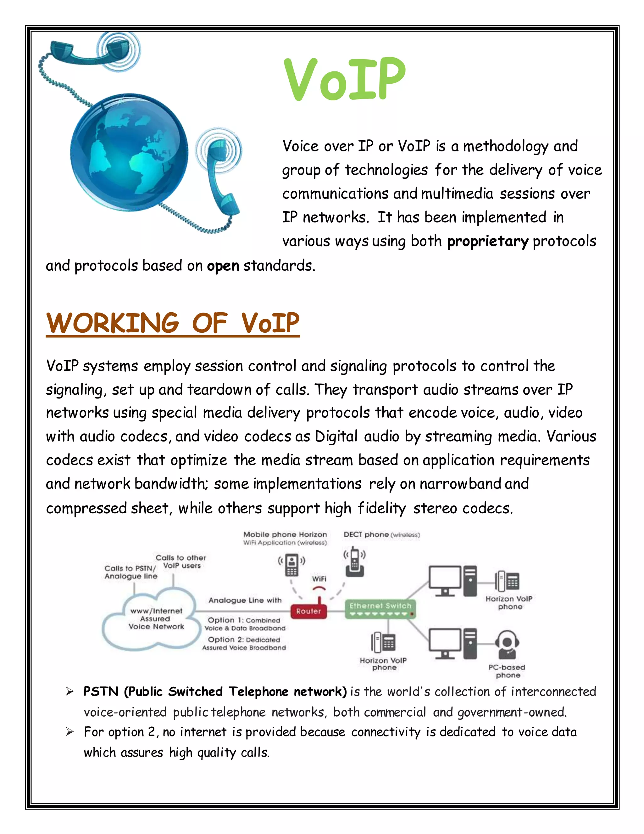VoIP Voice over IP or VoIP is a methodology and group of technologies for the delivery of voice communications and multimedia sessions over IP networks. It has been implemented in various ways using both proprietary protocols and protocols based on open standards. WORKING OF VoIP VoIP systems employ session control and signaling protocols to control the signaling, set up and teardown of calls. They transport audio streams over IP networks using special media delivery protocols that encode voice, audio, video with audio codecs, and video codecs as Digital audio by streaming media. Various codecs exist that optimize the media stream based on application requirements and network bandwidth; some implementations rely on narrowband and compressed sheet, while others support high fidelity stereo codecs.  PSTN (Public Switched Telephone network) is the world's collection of interconnected voice-oriented public telephone networks, both commercial and government-owned.  For option 2, no internet is provided because connectivity is dedicated to voice data which assures high quality calls. 