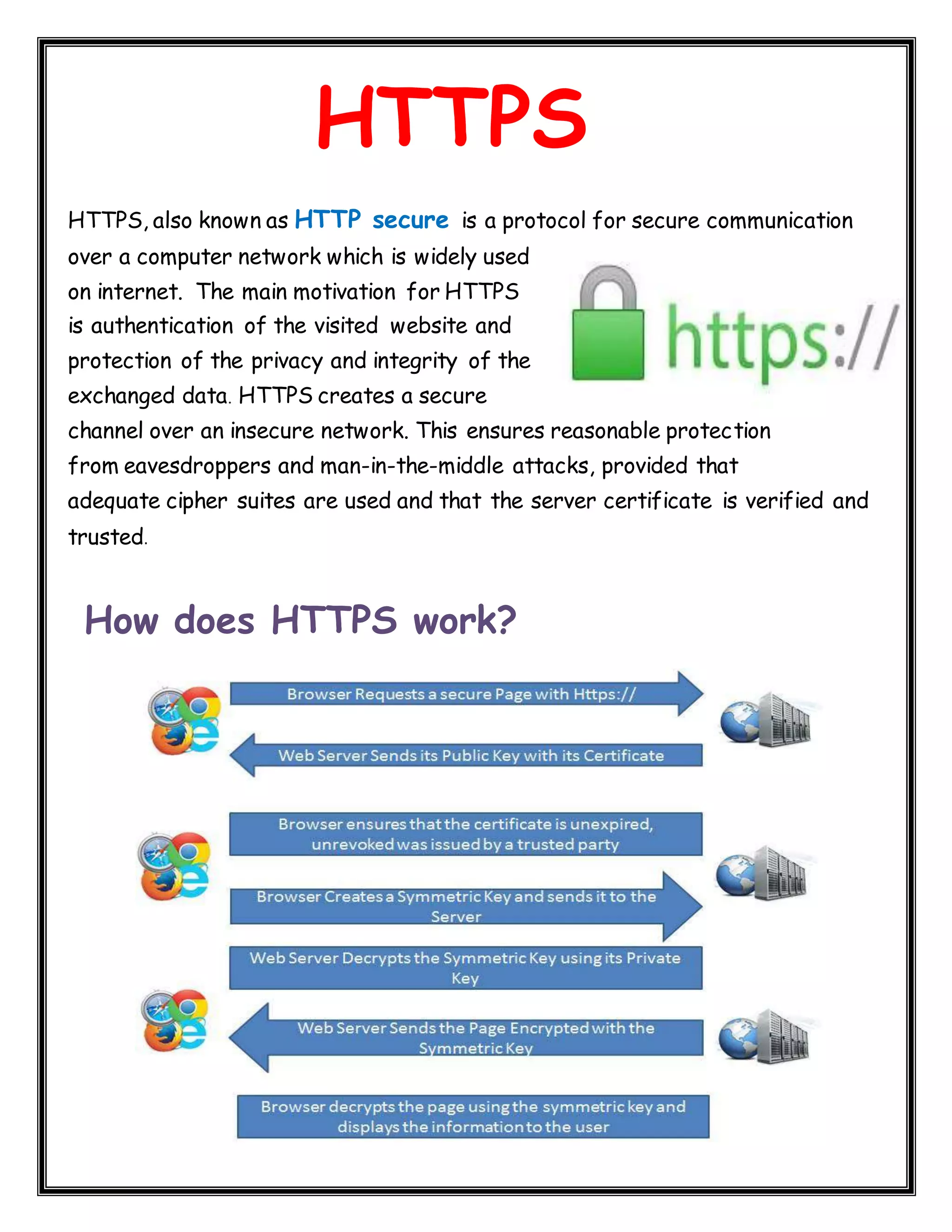 HTTPS HTTPS, also known as HTTP secure is a protocol for secure communication over a computer network which is widely used on internet. The main motivation for HTTPS is authentication of the visited website and protection of the privacy and integrity of the exchanged data. HTTPS creates a secure channel over an insecure network. This ensures reasonable protection from eavesdroppers and man-in-the-middle attacks, provided that adequate cipher suites are used and that the server certificate is verified and trusted. How does HTTPS work? 