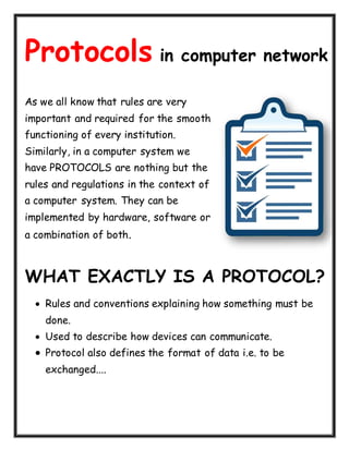 Protocols in computer network
As we all know that rules are very
important and required for the smooth
functioning of every institution.
Similarly, in a computer system we
have PROTOCOLS are nothing but the
rules and regulations in the context of
a computer system. They can be
implemented by hardware, software or
a combination of both.
WHAT EXACTLY IS A PROTOCOL?
 Rules and conventions explaining how something must be
done.
 Used to describe how devices can communicate.
 Protocol also defines the format of data i.e. to be
exchanged....
 