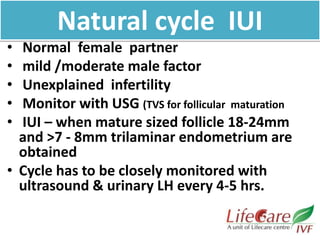 Natural cycle IUI
• Normal female partner
• mild /moderate male factor
• Unexplained infertility
• Monitor with USG (TVS for follicular maturation
• IUI – when mature sized follicle 18-24mm
and >7 - 8mm trilaminar endometrium are
obtained
• Cycle has to be closely monitored with
ultrasound & urinary LH every 4-5 hrs.
 