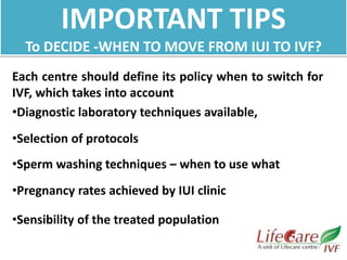IMPORTANT TIPS
To DECIDE -WHEN TO MOVE FROM IUI TO IVF?
Each centre should define its policy when to switch for
IVF, which takes into account
•Diagnostic laboratory techniques available,
•Selection of protocols
•Sperm washing techniques – when to use what
•Pregnancy rates achieved by IUI clinic
•Sensibility of the treated population
 