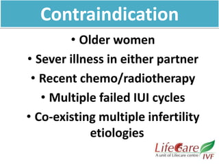• Older women
• Sever illness in either partner
• Recent chemo/radiotherapy
• Multiple failed IUI cycles
• Co-existing multiple infertility
etiologies
Contraindication
 