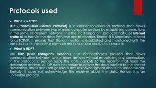 Protocols used
 What is a TCP?
TCP (Transmission Control Protocol) is a connection-oriented protocol that allows
communication between two or more computer devices by establishing connections
in the same or different networks. It is the most important protocol that uses internet
protocol to transfer the data from one end to another. Hence, it is sometimes referred
to as TCP/IP. It ensures that the connection is established and maintained until the
data packet is transferring between the sender and receiver is complete
 What is UDP?
The UDP (User Datagram Protocol) is a connectionless protocol that allows
communication between two or more devices without establishing any connection.
In this protocol, a sender sends the data packets to the receiver that holds the
destination address. A UDP does not ensure to deliver the data packets to the correct
destination, and it does not generate any acknowledgment about the sender's data.
Similarly, it does not acknowledge the receiver about the data. Hence, it is an
unreliable protocol.
 