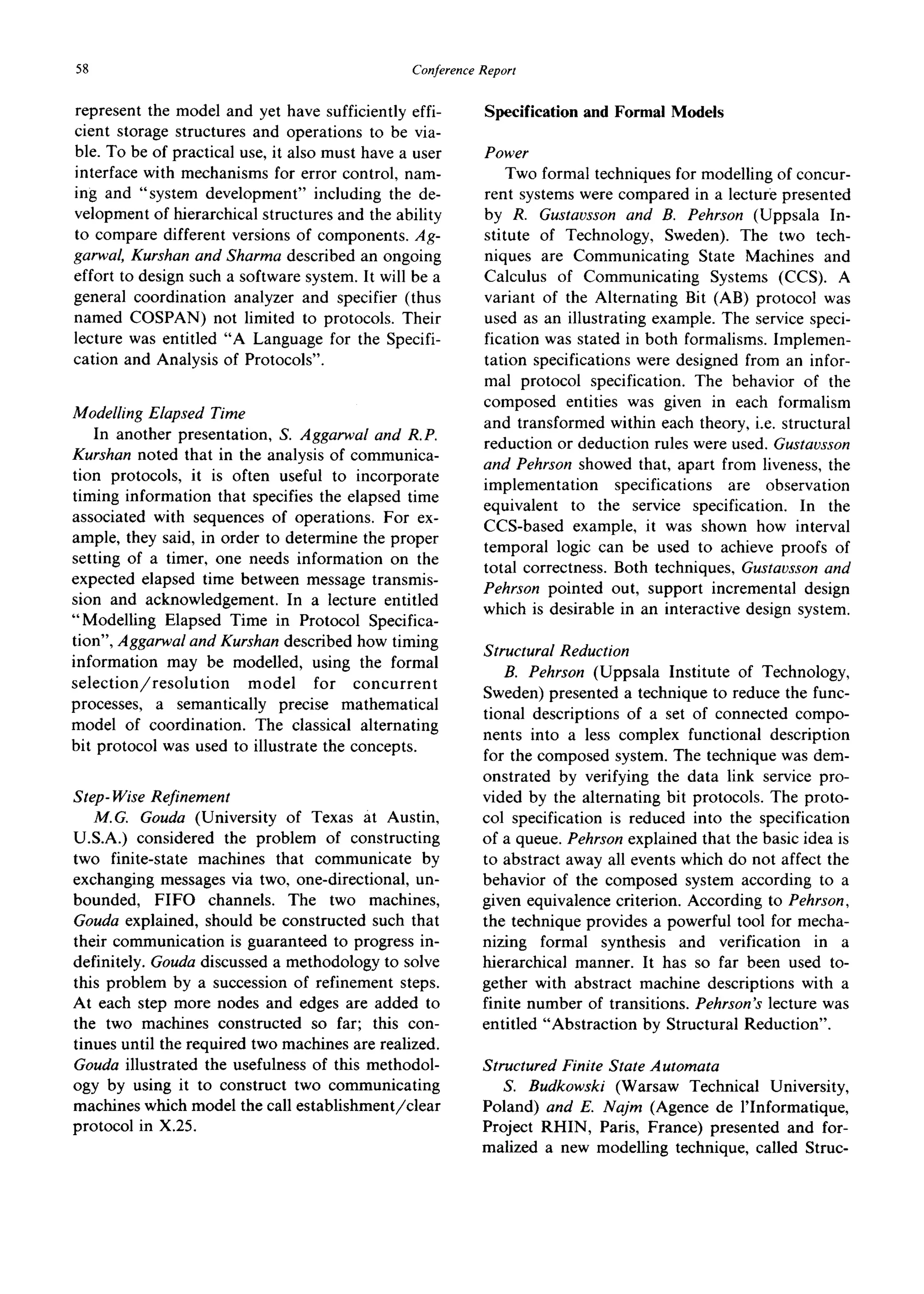 58 ConferenceReport
represent the model and yet have sufficiently effi-
cient storage structures and operations to be via-
ble. To be of practical use, it also must have a user
interface with mechanisms for error control, nam-
ing and "system development" including the de-
velopment of hierarchical structures and the ability
to compare different versions of components. Ag-
garwal, Kurshan and Sharma described an ongoing
effort to design such a software system. It will be a
general coordination analyzer and specifier (thus
named COSPAN) not limited to protocols. Their
lecture was entitled "A Language for the Specifi-
cation and Analysis of Protocols".
Modelling Elapsed Time
In another presentation, S. Aggarwal and R.P.
Kurshan noted that in the analysis of communica-
tion protocols, it is often useful to incorporate
timing information that specifies the elapsed time
associated with sequences of operations. For ex-
ample, they said, in order to determine the proper
setting of a timer, one needs information on the
expected elapsed time between message transmis-
sion and acknowledgement. In a lecture entitled
"Modelling Elapsed Time in Protocol Specifica-
tion", Aggarwal and Kurshan described how timing
information may be modelled, using the formal
selection/resolution model for concurrent
processes, a semantically precise mathematical
model of coordination. The classical alternating
bit protocol was used to illustrate the concepts.
Step- Wise Refinement
M.G. Gouda (University of Texas at Austin,
U.S.A.) considered the problem of constructing
two finite-state machines that communicate by
exchanging messages via two, one-directional, un-
bounded, FIFO channels. The two machines,
Gouda explained, should be constructed such that
their communication is guaranteed to progress in-
definitely. Gouda discussed a methodology to solve
this problem by a succession of refinement steps.
At each step more nodes and edges are added to
the two machines constructed so far; this con-
tinues until the required two machines are realized.
Gouda illustrated the usefulness of this methodol-
ogy by using it to construct two communicating
machines which model the call establishment/clear
protocol in X.25.
Specification and Formal Models
Power
Two formal techniques for modelling of concur-
rent systems were compared in a lecture presented
by R. Gustavsson and B. Pehrson (Uppsala In-
stitute of Technology, Sweden). The two tech-
niques are Communicating State Machines and
Calculus of Communicating Systems (CCS). A
variant of the Alternating Bit (AB) protocol was
used as an illustrating example. The service speci-
fication was stated in both formalisms. Implemen-
tation specifications were designed from an infor-
mal protocol specification. The behavior of the
composed entities was given in each formalism
and transformed within each theory, i.e. structural
reduction or deduction rules were used. Gustavsson
and Pehrson showed that, apart from liveness, the
implementation specifications are observation
equivalent to the service specification. In the
CCS-based example, it was shown how interval
temporal logic can be used to achieve proofs of
total correctness. Both techniques, Gustavsson and
Pehrson pointed out, support incremental design
which is desirable in an interactive design system.
Structural Reduction
B. Pehrson (Uppsala Institute of Technology,
Sweden) presented a technique to reduce the func-
tional descriptions of a set of connected compo-
nents into a less complex functional description
for the composed system. The technique was dem-
onstrated by verifying the data link service pro-
vided by the alternating bit protocols. The proto-
col specification is reduced into the specification
of a queue. Pehrson explained that the basic idea is
to abstract away all events which do not affect the
behavior of the composed system according to a
given equivalence criterion. According to Pehrson,
the technique provides a powerful tool for mecha-
nizing formal synthesis and verification in a
hierarchical manner. It has so far been used to-
gether with abstract machine descriptions with a
finite number of transitions. Pehrson's lecture was
entitled "Abstraction by Structural Reduction".
Structured Finite State Automata
S. Budkowski (Warsaw Technical University,
Poland) and E. Najm (Agence de l'Informatique,
Project RHIN, Paris, France) presented and for-
malized a new modelling technique, called Struc-
 