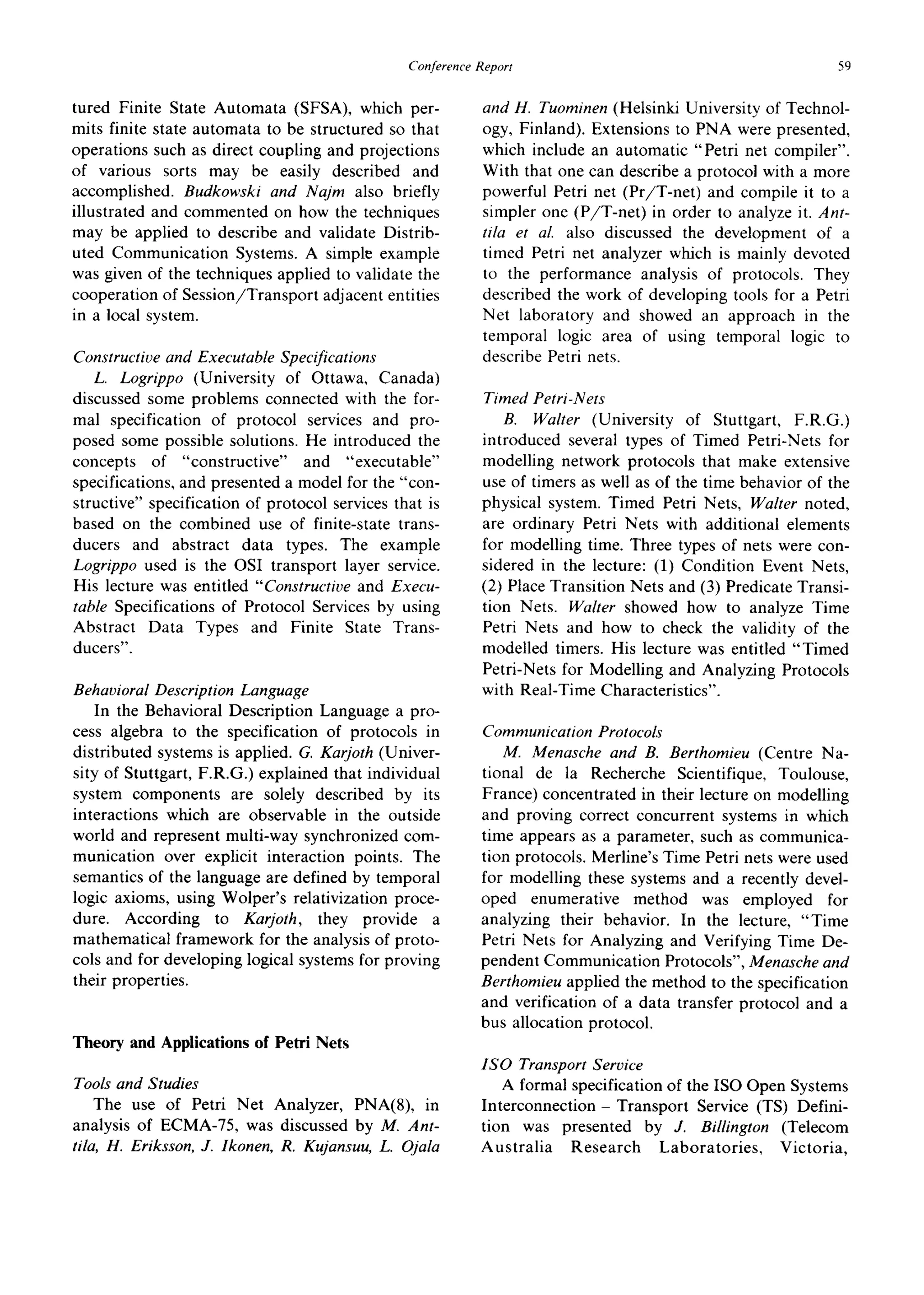 ConferenceReport 59
tured Finite State Automata (SFSA), which per-
mits finite state automata to be structured so that
operations such as direct coupling and projections
of various sorts may be easily described and
accomplished. Budkowski and Najm also briefly
illustrated and commented on how the techniques
may be applied to describe and validate Distrib-
uted Communication Systems. A simple example
was given of the techniques applied to validate the
cooperation of Session/Transport adjacent entities
in a local system.
Constructive and Executable Specifications
L. Logrippo (University of Ottawa, Canada)
discussed some problems connected with the for-
mal specification of protocol services and pro-
posed some possible solutions. He introduced the
concepts of "constructive" and "executable"
specifications, and presented a model for the "con-
structive" specification of protocol services that is
based on the combined use of finite-state trans-
ducers and abstract data types. The example
Logrippo used is the OSI transport layer service.
His lecture was entitled "Constructive and Execu-
table Specifications of Protocol Services by using
Abstract Data Types and Finite State Trans-
ducers".
Behavioral Description Language
In the Behavioral Description Language a pro-
cess algebra to the specification of protocols in
distributed systems is applied. G. Karjoth (Univer-
sity of Stuttgart, F.R.G.) explained that individual
system components are solely described by its
interactions which are observable in the outside
world and represent multi-way synchronized com-
munication over explicit interaction points. The
semantics of the language are defined by temporal
logic axioms, using Wolper's relativization proce-
dure. According to Karjoth, they provide a
mathematical framework for the analysis of proto-
cols and for developing logical systems for proving
their properties.
Theory and Applications of Petri Nets
Tools and Studies
The use of Petri Net Analyzer, PNA(8), in
analysis of ECMA-75, was discussed by M. Ant-
tila, H. Eriksson, J. Ikonen, R. Kujansuu, L. Ojala
and H. Tuominen (Helsinki University of Technol-
ogy, Finland). Extensions to PNA were presented,
which include an automatic "Petri net compiler".
With that one can describe a protocol with a more
powerful Petri net (Pr/T-net) and compile it to a
simpler one (P/T-net) in order to analyze it. Ant-
tila et al. also discussed the development of a
timed Petri net analyzer which is mainly devoted
to the performance analysis of protocols. They
described the work of developing tools for a Petri
Net laboratory and showed an approach in the
temporal logic area of using temporal logic to
describe Petri nets.
Timed Petri-Nets
B. Walter (University of Stuttgart, F.R.G.)
introduced several types of Timed Petri-Nets for
modelling network protocols that make extensive
use of timers as well as of the time behavior of the
physical system. Timed Petri Nets, Walter noted,
are ordinary Petri Nets with additional elements
for modelling time. Three types of nets were con-
sidered in the lecture: (1) Condition Event Nets,
(2) Place Transition Nets and (3) Predicate Transi-
tion Nets. Walter showed how to analyze Time
Petri Nets and how to check the validity of the
modelled timers. His lecture was entitled "Timed
Petri-Nets for Modelling and Analyzing Protocols
with Real-Time Characteristics".
Communication Protocols
M. Menasche and B. Berthomieu (Centre Na-
tional de la Recherche Scientifique, Toulouse,
France) concentrated in their lecture on modelling
and proving correct concurrent systems in which
time appears as a parameter, such as communica-
tion protocols. Merline's Time Petri nets were used
for modelling these systems and a recently devel-
oped enumerative method was employed for
analyzing their behavior. In the lecture, "Time
Petri Nets for Analyzing and Verifying Time De-
pendent Communication Protocols", Menasche and
Berthomieu applied the method to the specification
and verification of a data transfer protocol and a
bus allocation protocol.
ISO Transport Service
A formal specification of the ISO Open Systems
Interconnection- Transport Service (TS) Defini-
tion was presented by J. Billington (Telecom
Australia Research Laboratories, Victoria,
 