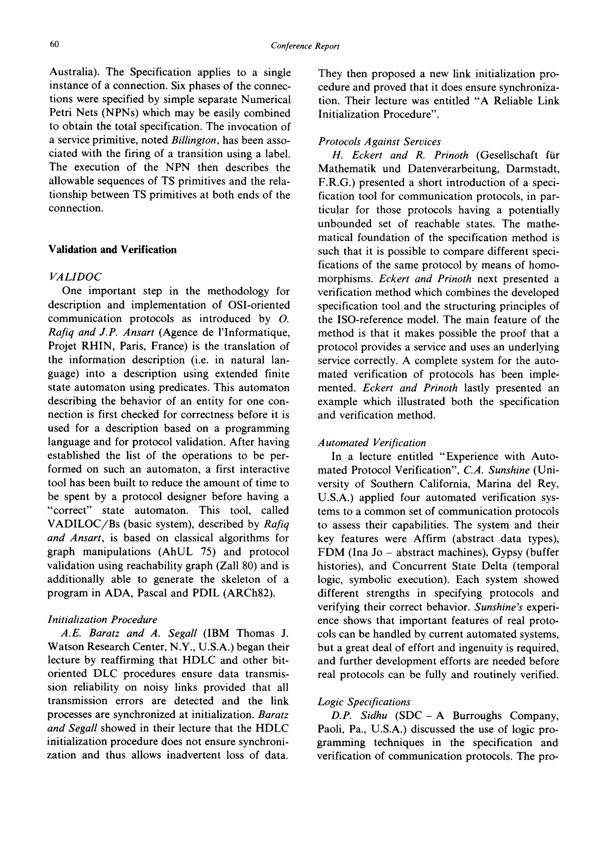 60 ConferenceReport
Australia). The Specification applies to a single
instance of a connection. Six phases of the connec-
tions were specified by simple separate Numerical
Petri Nets (NPNs) which may be easily combined
to obtain the total specification. The invocation of
a service primitive, noted Billington, has been asso-
ciated with the firing of a transition using a label.
The execution of the NPN then describes the
allowable sequences of TS primitives and the rela-
tionship between TS primitives at both ends of the
connection.
Validation and Verification
VALIDOC
One important step in the methodology for
description and implementation of OSI-oriented
communication protocols as introduced by O.
Rafiq and J.P. Ansart (Agence de l'Informatique,
Projet RHIN, Paris, France) is the translation of
the information description (i.e. in natural lan-
guage) into a description using extended finite
state automaton using predicates. This automaton
describing the behavior of an entity for one con-
nection is first checked for correctness before it is
used for a description based on a programming
language and for protocol validation. After having
established the list of the operations to be per-
formed on such an automaton, a first interactive
tool has been built to reduce the amount of time to
be spent by a protocol designer before having a
"correct" state automaton. This tool, called
VADILOC/Bs (basic system), described by Rafiq
and Ansart, is based on classical algorithms for
graph manipulations (AhUL 75) and protocol
validation using reachability graph (Zall 80) and is
additionally able to generate the skeleton of a
program in ADA, Pascal and PDIL (ARCh82).
Initialization Procedure
A.E. Baratz and A. Segall (IBM Thomas J.
Watson Research Center, N.Y., U.S.A.) began their
lecture by reaffirming that HDLC and other bit-
oriented DLC procedures ensure data transmis-
sion reliability on noisy links provided that all
transmission errors are detected and the link
processes are synchronized at initialization. Baratz
and Segall showed in their lecture that the HDLC
initialization procedure does not ensure synchroni-
zation and thus allows inadvertent loss of data.
They then proposed a new link initialization pro-
cedure and proved that it does ensure synchroniza-
tion. Their lecture was entitled "A Reliable Link
Initialization Procedure".
Protocols Against Services
H. Eckert and R. Prinoth (Gesellschaft ftir
Mathematik und Datenverarbeitung, Darmstadt,
F.R.G.) presented a short introduction of a speci-
fication tool for communication protocols, in par-
ticular for those protocols having a potentially
unbounded set of reachable states. The mathe-
matical foundation of the specification method is
such that it is possible to compare different speci-
fications of the same protocol by means of homo-
morphisms. Eckert and Prinoth next presented a
verification method which combines the developed
specification tool and the structuring principles of
the ISO-reference model. The main feature of the
method is that it makes possible the proof that a
protocol provides a service and uses an underlying
service correctly. A complete system for the auto-
mated verification of protocols has been imple-
mented. Eckert and Prinoth lastly presented an
example which illustrated both the specification
and verification method.
Automated Verification
In a lecture entitled "Experience with Auto-
mated Protocol Verification", C.A. Sunshine (Uni-
versity of Southern California, Marina del Rey,
U.S.A.) applied four automated verification sys-
tems to a common set of communication protocols
to assess their capabilities. The system and their
key features were Affirm (abstract data types),
FDM (Ina Jo - abstract machines), Gypsy (buffer
histories), and Concurrent State Delta (temporal
logic, symbolic execution). Each system showed
different strengths in specifying protocols and
verifying their correct behavior. Sunshine's experi-
ence shows that important features of real proto-
cols can be handled by current automated systems,
but a great deal of effort and ingenuity is required,
and further development efforts are needed before
real protocols can be fully and routinely verified.
Logic Specifications
D.P. Sidhu (SDC- A Burroughs Company,
Paoli, Pa., U.S.A.) discussed the use of logic pro-
gramming techniques in the specification and
verification of communication protocols. The pro-
 