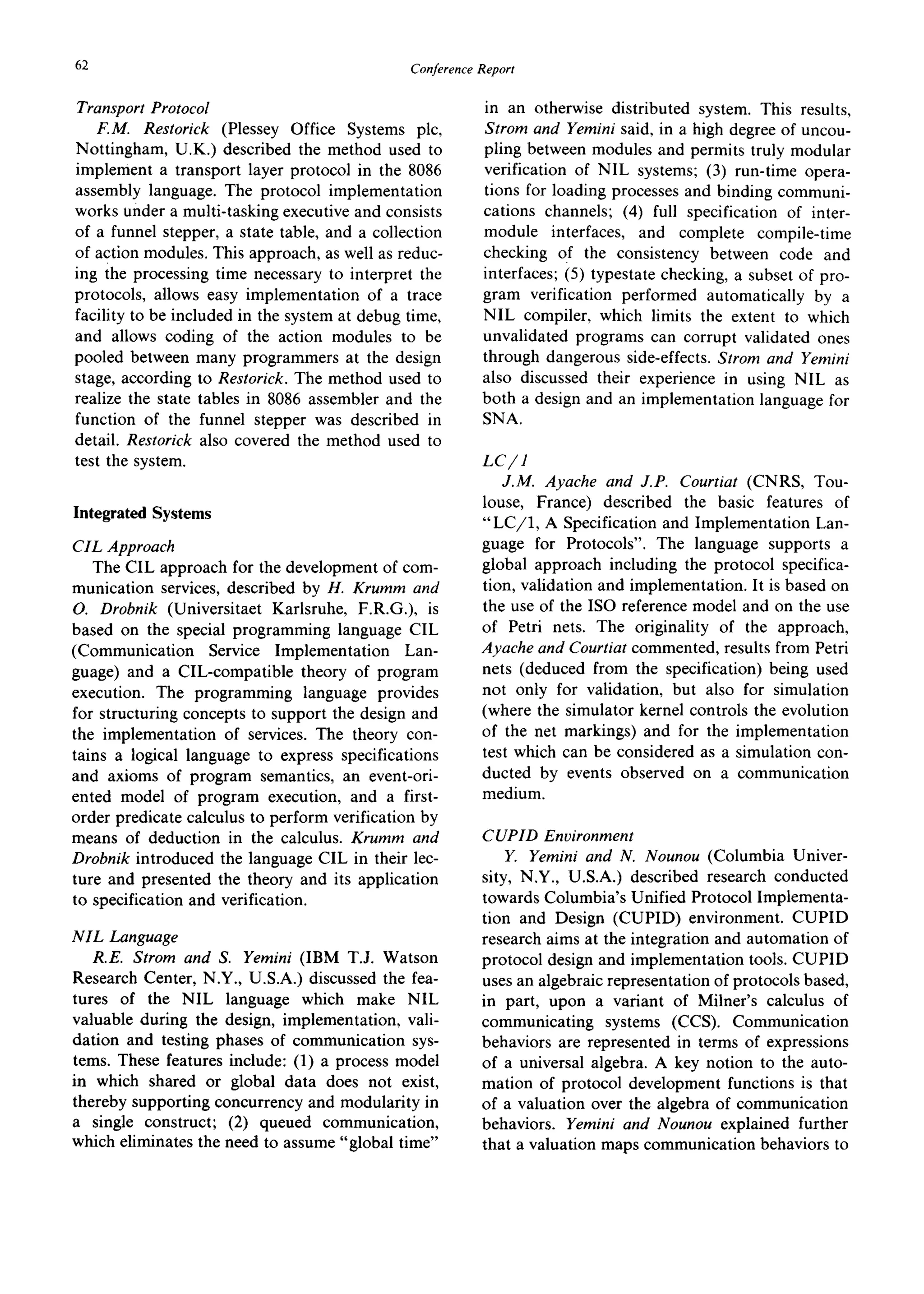 62 ConferenceReport
Transport Protocol
F.M. Restorick (Plessey Office Systems plc,
Nottingham, U.K.) described the method used to
implement a transport layer protocol in the 8086
assembly language. The protocol implementation
works under a multi-tasking executive and consists
of a funnel stepper, a state table, and a collection
of action modules. This approach, as well as reduc-
ing the processing time necessary to interpret the
protocols, allows easy implementation of a trace
facility to be included in the system at debug time,
and allows coding of the action modules to be
pooled between many programmers at the design
stage, according to Restorick. The method used to
realize the state tables in 8086 assembler and the
function of the funnel stepper was described in
detail. Restorick also covered the method used to
test the system.
IntegratedSystems
CIL Approach
The CIL approach for the development of com-
munication services, described by H. Krumm and
O. Drobnik (Universitaet Karlsruhe, F.R.G.), is
based on the special programming language CIL
(Communication Service Implementation Lan-
guage) and a CIL-compatible theory of program
execution. The programming language provides
for structuring concepts to support the design and
the implementation of services. The theory con-
tains a logical language to express specifications
and axioms of program semantics, an event-ori-
ented model of program execution, and a first-
order predicate calculus to perform verification by
means of deduction in the calculus. Krumm and
Drobnik introduced the language CIL in their lec-
ture and presented the theory and its application
to specification and verification.
NIL Language
R.E. Strom and S. Yemini (IBM T.J. Watson
Research Center, N.Y., U.S.A.) discussed the fea-
tures of the NIL language which make NIL
valuable during the design, implementation, vali-
dation and testing phases of communication sys-
tems. These features include: (1) a process model
in which shared or global data does not exist,
thereby supporting concurrency and modularity in
a single construct; (2) queued communication,
which eliminates the need to assume "global time"
in an otherwise distributed system. This results,
Strom and Yemini said, in a high degree of uncou-
pling between modules and permits truly modular
verification of NIL systems; (3) run-time opera-
tions for loading processes and binding communi-
cations channels; (4) full specification of inter-
module interfaces, and complete compile-time
checking of the consistency between code and
interfaces; (5) typestate checking, a subset of pro-
gram verification performed automatically by a
NIL compiler, which limits the extent to which
unvalidated programs can corrupt validated ones
through dangerous side-effects. Strom and Yemini
also discussed their experience in using NIL as
both a design and an implementation language for
SNA.
LC/1
J.M. Ayache and J.P. Courtiat (CNRS, Tou-
louse, France) described the basic features of
"LC/1, A Specification and Implementation Lan-
guage for Protocols". The language supports a
global approach including the protocol specifica-
tion, validation and implementation. It is based on
the use of the ISO reference model and on the use
of Petri nets. The originality of the approach,
Ayache and Courtiat commented, results from Petri
nets (deduced from the specification) being used
not only for validation, but also for simulation
(where the simulator kernel controls the evolution
of the net markings) and for the implementation
test which can be considered as a simulation con-
ducted by events observed on a communication
medium.
CUPID Environment
Y. Yemini and N. Nounou (Columbia Univer-
sity, N.Y., U.S.A.) described research conducted
towards Columbia's Unified Protocol Implementa-
tion and Design (CUPID) environment. CUPID
research aims at the integration and automation of
protocol design and implementation tools. CUPID
uses an algebraic representation of protocols based,
in part, upon a variant of Milner's calculus of
communicating systems (CCS). Communication
behaviors are represented in terms of expressions
of a universal algebra. A key notion to the auto-
mation of protocol development functions is that
of a valuation over the algebra of communication
behaviors. Yemini and Nounou explained further
that a valuation maps communication behaviors to
 