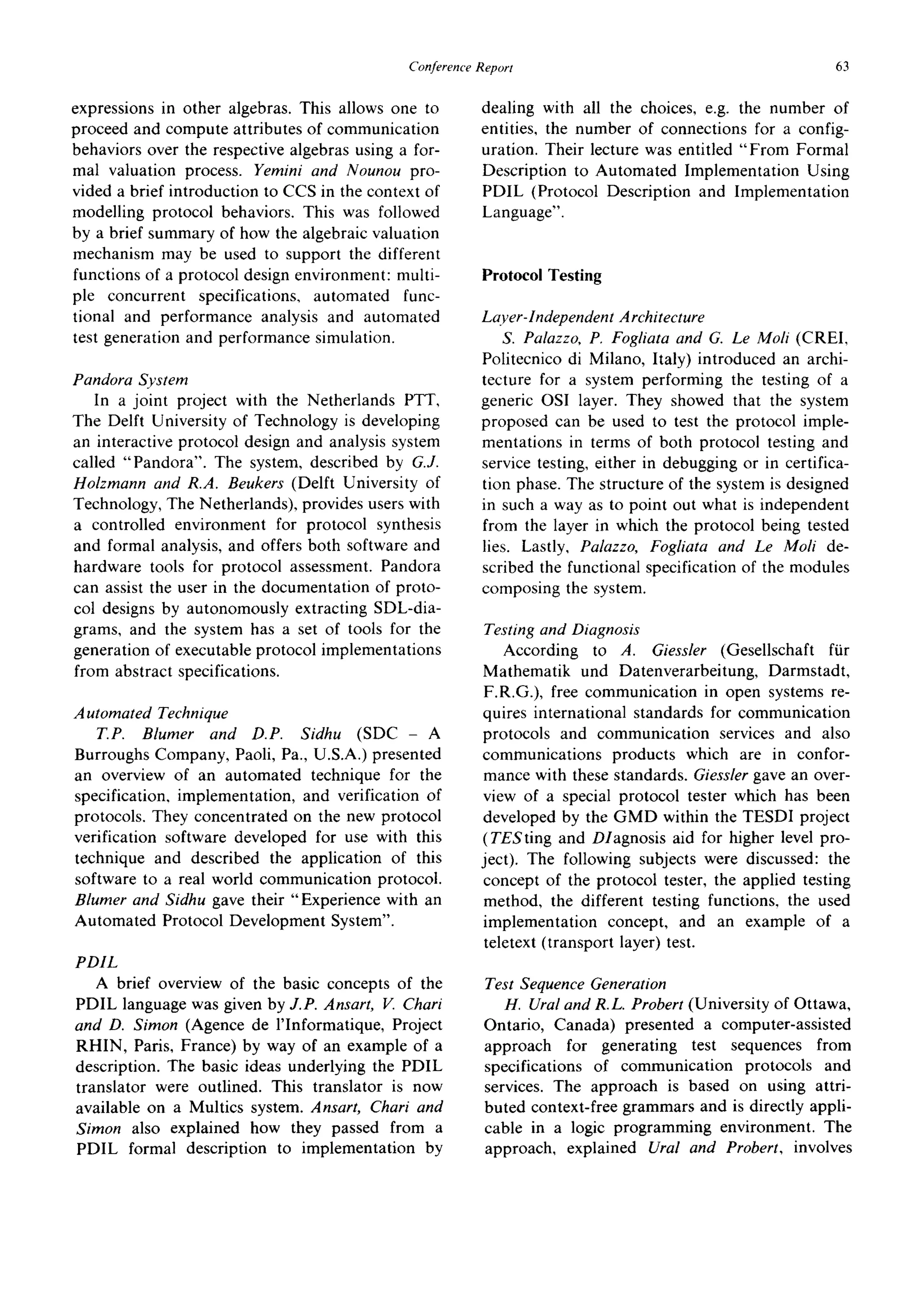 ConferenceReport 63
expressions in other algebras. This allows one to
proceed and compute attributes of communication
behaviors over the respective algebras using a for-
mal valuation process. Yemini and Nounou pro-
vided a brief introduction to CCS in the context of
modelling protocol behaviors. This was followed
by a brief summary of how the algebraic valuation
mechanism may be used to support the different
functions of a protocol design environment: multi-
ple concurrent specifications, automated func-
tional and performance analysis and automated
test generation and performance simulation.
Pandora System
In a joint project with the Netherlands PTT,
The Delft University of Technology is developing
an interactive protocol design and analysis system
called "Pandora". The system, described by G.J.
Holzmann and R.A. Beukers (Delft University of
Technology, The Netherlands), provides users with
a controlled environment for protocol synthesis
and formal analysis, and offers both software and
hardware tools for protocol assessment. Pandora
can assist the user in the documentation of proto-
col designs by autonomously extracting SDL-dia-
grams, and the system has a set of tools for the
generation of executable protocol implementations
from abstract specifications.
Automated Technique
T.P. Blumer and D.P. Sidhu (SDC- A
Burroughs Company, Paoli, Pa., U.S.A.) presented
an overview of an automated technique for the
specification, implementation, and verification of
protocols. They concentrated on the new protocol
verification software developed for use with this
technique and described the application of this
software to a real world communication protocol.
Blumer and Sidhu gave their "Experience with an
Automated Protocol Development System".
PDIL
A brief overview of the basic concepts of the
PDIL language was given by J.P. Ansart, V. Chari
and D. Simon (Agence de l'Informatique, Project
RHIN, Paris, France) by way of an example of a
description. The basic ideas underlying the PDIL
translator were outlined. This translator is now
available on a Multics system. Ansart, Chari and
Simon also explained how they passed from a
PDIL formal description to implementation by
dealing with all the choices, e.g. the number of
entities, the number of connections for a config-
uration. Their lecture was entitled "From Formal
Description to Automated Implementation Using
PDIL (Protocol Description and Implementation
Language".
Protocol Testing
Laver-Independent Architecture
S. Palazzo, P, Fogliata and G. Le Moli (CREI,
Politecnico di Milano, Italy) introduced an archi-
tecture for a system performing the testing of a
generic OSI layer. They showed that the system
proposed can be used to test the protocol imple-
mentations in terms of both protocol testing and
service testing, either in debugging or in certifica-
tion phase. The structure of the system is designed
in such a way as to point out what is independent
from the layer in which the protocol being tested
lies. Lastly, Palazzo, Fogliata and Le Moli de-
scribed the functional specification of the modules
composing the system.
Testing and Diagnosis
According to A. Giessler (Gesellschaft fiir
Mathematik und Datenverarbeitung, Darmstadt,
F.R.G.), free communication in open systems re-
quires international standards for communication
protocols and communication services and also
communications products which are in confor-
mance with these standards. Giessler gave an over-
view of a special protocol tester which has been
developed by the GMD within the TESDI project
(TESting and Diagnosis aid for higher level pro-
ject). The following subjects were discussed: the
concept of the protocol tester, the applied testing
method, the different testing functions, the used
implementation concept, and an example of a
teletext (transport layer) test.
Test Sequence Generation
H. Ural and R.L. Probert (University of Ottawa,
Ontario, Canada) presented a computer-assisted
approach for generating test sequences from
specifications of communication protocols and
services. The approach is based on using attri-
buted context-free grammars and is directly appli-
cable in a logic programming environment. The
approach, explained Ural and Probert, involves
 