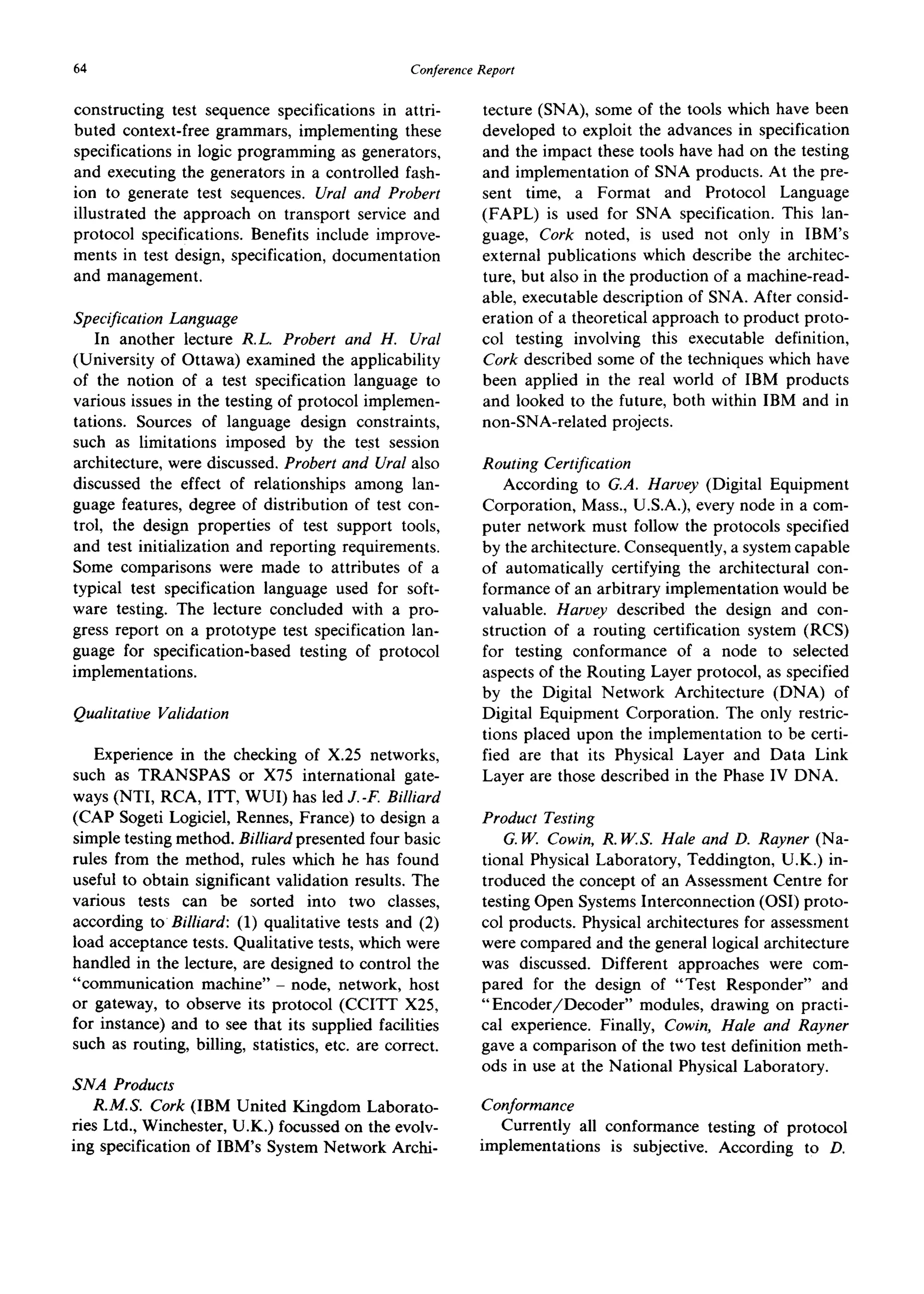 64 ConferenceReport
constructing test sequence specifications in attri-
buted context-free grammars, implementing these
specifications in logic programming as generators,
and executing the generators in a controlled fash-
ion to generate test sequences. Ural and Probert
illustrated the approach on transport service and
protocol specifications. Benefits include improve-
ments in test design, specification, documentation
and management.
Specification Language
In another lecture R.L. Probert and H. Ural
(University of Ottawa) examined the applicability
of the notion of a test specification language to
various issues in the testing of protocol implemen-
tations. Sources of language design constraints,
such as limitations imposed by the test session
architecture, were discussed. Probert and Ural also
discussed the effect of relationships among lan-
guage features, degree of distribution of test con-
trol, the design properties of test support tools,
and test initialization and reporting requirements.
Some comparisons were made to attributes of a
typical test specification language used for soft-
ware testing. The lecture concluded with a pro-
gress report on a prototype test specification lan-
guage for specification-based testing of protocol
implementations.
Qualitative Validation
Experience in the checking of X.25 networks,
such as TRANSPAS or X75 international gate-
ways (NTI, RCA, ITT, WUI) has led J.-F. Billiard
(CAP Sogeti Logiciel, Rennes, France) to design a
simple testing method. Billiard presented four basic
rules from the method, rules which he has found
useful to obtain significant validation results. The
various tests can be sorted into two classes,
according to Billiard: (1) qualitative tests and (2)
load acceptance tests. Qualitative tests, which were
handled in the lecture, are designed to control the
"communication machine" - node, network, host
or gateway, to observe its protocol (CCITT X25,
for instance) and to see that its supplied facilities
such as routing, billing, statistics, etc. are correct.
SiVA Products
R.M.S. Cork (IBM United Kingdom Laborato-
ries Ltd., Winchester, U.K.) focussed on the evolv-
ing specification of IBM's System Network Archi-
tecture (SNA), some of the tools which have been
developed to exploit the advances in specification
and the impact these tools have had on the testing
and implementation of SNA products. At the pre-
sent time, a Format and Protocol Language
(FAPL) is used for SNA specification. This lan-
guage, Cork noted, is used not only in IBM's
external publications which describe the architec-
ture, but also in the production of a machine-read-
able, executable description of SNA. After consid-
eration of a theoretical approach to product proto-
col testing involving this executable definition,
Cork described some of the techniques which have
been applied in the real world of IBM products
and looked to the future, both within IBM and in
non-SNA-related projects.
Routing Certification
According to G.A. Harvey (Digital Equipment
Corporation, Mass., U.S.A.), every node in a com-
puter network must follow the protocols specified
by the architecture. Consequently, a system capable
of automatically certifying the architectural con-
formance of an arbitrary implementation would be
valuable. Harvey described the design and con-
struction of a routing certification system (RCS)
for testing conformance of a node to selected
aspects of the Routing Layer protocol, as specified
by the Digital Network Architecture (DNA) of
Digital Equipment Corporation. The only restric-
tions placed upon the implementation to be certi-
fied are that its Physical Layer and Data Link
Layer are those described in the Phase IV DNA.
Product Testing
G.IV. Cowin, R.W.S. Hale and D. Rayner (Na-
tional Physical Laboratory, Teddington, U.K.) in-
troduced the concept of an Assessment Centre for
testing Open Systems Interconnection (OSI) proto-
col products. Physical architectures for assessment
were compared and the general logical architecture
was discussed. Different approaches were com-
pared for the design of "Test Responder" and
"Encoder/Decoder" modules, drawing on practi-
cal experience. Finally, Cowin, Hale and Rayner
gave a comparison of the two test definition meth-
ods in use at the National Physical Laboratory.
Conformance
Currently all conformance testing of protocol
implementations is subjective. According to D.
 