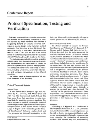 57
Conference Report
Protocol Specification, Testing and
Verification
The need for standards in computer communica-
tion systems and the growing complexity of func-
tion covered by these standards have created a
burgeoning demand for carefully conceived tech-
niques to specify, design, verify, implement and test
protocols. The Workshop at the IBM Zurich Re-
search Laboratory in ROschlikon, Switzerland from
May 31-June 2, 1982, was the third in an annual
series of workshops organized under the auspices
of the IFIP Working Group 6.1 devoted to this theme.
The lectures presented at the meeting ranged in
subject matter from theoretical advances in proto-
col representation and verification to reports of
practical experience with protocol testing systems.
The participants came from a wide variety of institu-
tions, including universities, government laborato-
ries and computer manufacturers in ten different
countries.
We present below a detailed report on the lec-
tures presented at this workshop.
Protocol Theory and Analysis
Interval Logic
A new interval-based temporal logic was pre-
sented by R.L. Schwartz, P.M. Melliar-Smith and
F.H. Vogt (SRI International, Calif., U.S.A.). The
logic stems from their experience in using tem-
poral logic for specifying protocols standards. The
use of intervals to establish a context for temporal
assertions provides a high-level structure for proto-
col specification. In their lecture, entitled "Interval
Logic: A Higher-Level Temporal Logic for Proto-
col Specification", Schwartz, Melliar-Smith and
Vogt presented an informal introduction to the
North-Holland
ComputerNetworks8 (1984)57-65
logic and illustrated it with examples of asynch-
ronous queues and the Alternating Bit protocol.
Selection/Resolution Model
In a lecture entitled "A Calculus for Protocol
Specification and Validation", S. Aggarwal, R.P.
Kurshan and K. Sabnani (Bell Laboratories, N.J.,
U.S.A.) described first the main features of the
selection/resolution model. The classical alternat-
ing bit protocol, described in fairly realistic detail,
was then used to illustrate the specification, analy-
sis and "validation" techniques. Aggarwal, Kurshan
and Sabnani included the service specification for
the upper layer, the peer level protocol and the
requirements from the lower layer in their descrip-
tion of the protocol. The alternating bit protocol
was initially described in terms of a dozen simple,
concurrent, interacting processes, four being
buffers with an indeterminate number N of states
and the remainder having 2 or 3 states each. Next,
Aggarwal, Kurshan and Sabnani showed how their
coordinated behavior can be computed. A reach-
ability analysis was performed to obtain the states
reachable from the initial states. Methods to
analyze the protocol were also discussed. The
"validity" of the specification, relative to a form-
ally defined "task" derived from the service speci-
fication to the upper layer, was proved in terms of
properties of the trajectories of the component
processes.
Language
According to S. Aggarwal, R.P. Kurshan and D.
Sharma (Bell Laboratories, N.J., U.S.A.), the selec-
tion/resolution model for concurrent processes can
be used, in theory, for design, specification, analy-
sis and implementation of complex concurrent sys-
tems, assuming the availability of supporting
software. Such software, they said, must faithfully
 