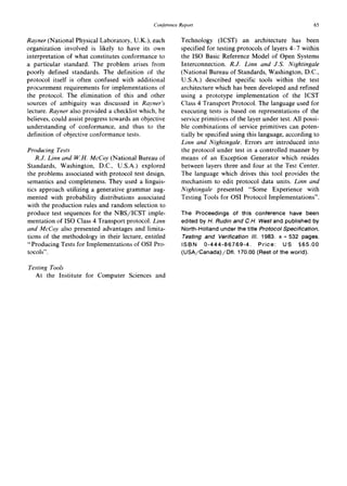 ConferenceReport 65
Rayner (National Physical Laboratory, U.K.), each
organization involved is likely to have its own
interpretation of what constitutes conformance to
a particular standard. The problem arises from
poorly defined standards. The definition of the
protocol itself is often confused with additional
procurement requirements for implementations of
the protocol. The elimination of this and other
sources of ambiguity was discussed in Rayner's
lecture. Rayner also provided a checklist which, he
believes, could assist progress towards an objective
understanding of conformance, and thus to the
definition of objective conformance tests.
Producing Tests
R.J. Linn and W.H. McCoy (National Bureau of
Standards, Washington, D.C., U.S.A.) explored
the problems associated with protocol test design,
semantics and completeness. They used a linguis-
tics approach utilizing a generative grammar aug-
mented with probability distributions associated
with the production rules and random selection to
produce test sequences for the NBS/ICST imple-
mentation of ISO Class 4 Transport protocol. Linn
and McCoy also presented advantages and limita-
tions of the methodology in their lecture, entitled
"Producing Tests for Implementations of OSI Pro-
tocols".
Technology (ICST) an architecture has been
specified for testing protocols of layers 4-7 within
the ISO Basic Reference Model of Open Systems
Interconnection. R.J. Linn and J.S. Nightingale
(National Bureau of Standards, Washington, D.C.,
U.S.A.) described specific tools within the test
architecture which has been developed and refined
using a prototype implementation of the ICST
Class 4 Transport Protocol. The language used for
executing tests is based on representations of the
service primitives of the layer under test. All possi-
ble combinations of service primitives can poten-
tially be specified using this language, according to
Linn and Nightingale. Errors are introduced into
the protocol under test in a controlled manner by
means of an Exception Generator which resides
between layers three and four at the Test Center.
The language which drives this tool provides the
mechanism to edit protocol data units. Linn and
Nightingale presented "Some Experience with
Testing Tools for OSI Protocol Implementations".
The Proceedings of this conference have been
edited by H. Rudin and C.H. West and published by
North-Holland under the title Protocol Specification,
Testing and Verification IlL 1983. x + 532 pages.
ISBN 0-444-86769-4. Price: US $65.00
(USA/Canada)/Dfl. 170.00 (Rest of the world).
Testing Tools
At the Institute for Computer Sciences and
 